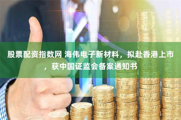 股票配资指数网 海伟电子新材料，拟赴香港上市，获中国证监会备案通知书
