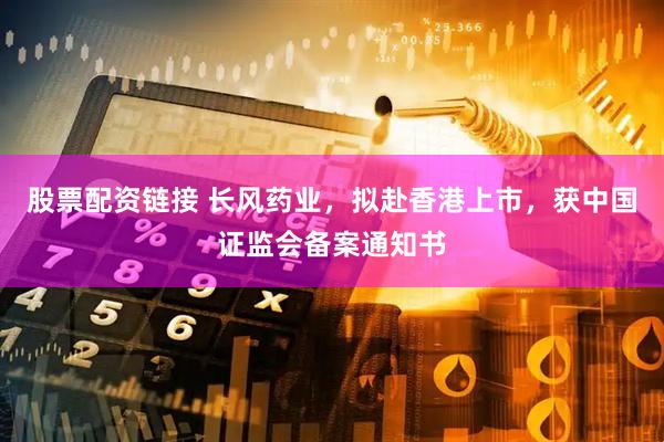 股票配资链接 长风药业，拟赴香港上市，获中国证监会备案通知书