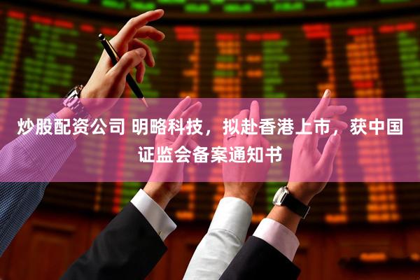 炒股配资公司 明略科技，拟赴香港上市，获中国证监会备案通知书