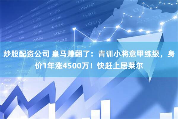 炒股配资公司 皇马赚翻了：青训小将意甲练级，身价1年涨4500万！快赶上居莱尔