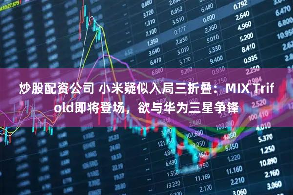 炒股配资公司 小米疑似入局三折叠:MIX Trifold即将登场,欲与华为三星争锋