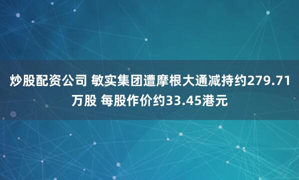 炒股配资公司 敏实集团遭摩根大通减持约279.71万股 每股作价约33.45港元