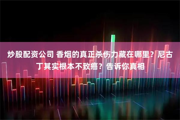 炒股配资公司 香烟的真正杀伤力藏在哪里?尼古丁其实根本不致癌?告诉你真相