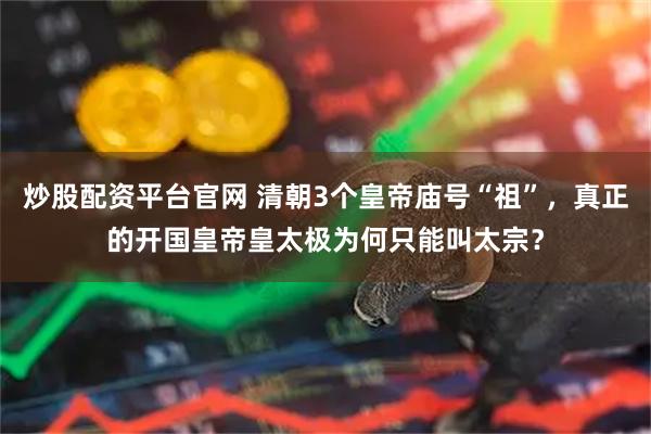 炒股配资平台官网 清朝3个皇帝庙号“祖”，真正的开国皇帝皇太极为何只能叫太宗？