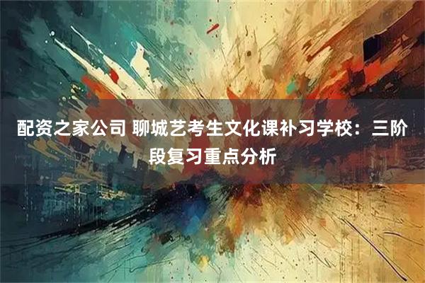 配资之家公司 聊城艺考生文化课补习学校：三阶段复习重点分析