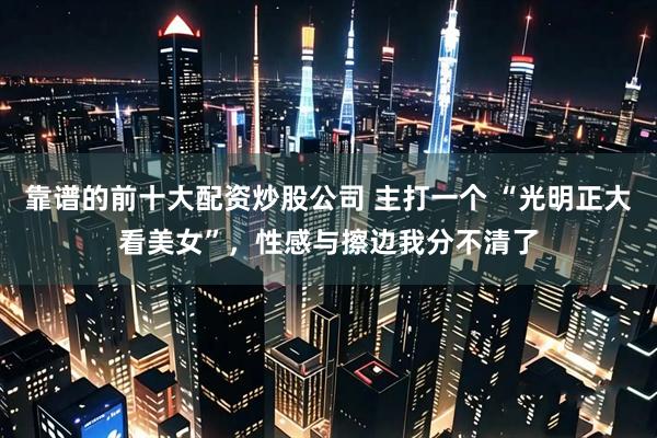 靠谱的前十大配资炒股公司 主打一个 “光明正大看美女”，性感与擦边我分不清了