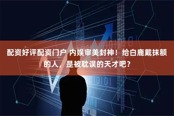 配资好评配资门户 内娱审美封神！给白鹿戴抹额的人，是被耽误的天才吧？
