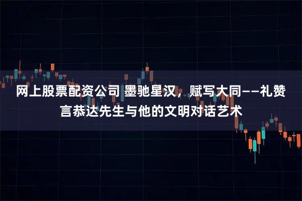 网上股票配资公司 墨驰星汉，赋写大同——礼赞言恭达先生与他的文明对话艺术