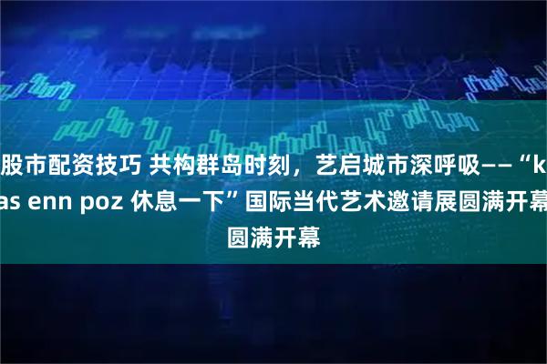 股市配资技巧 共构群岛时刻，艺启城市深呼吸——“kas enn poz 休息一下”国际当代艺术邀请展圆满开幕