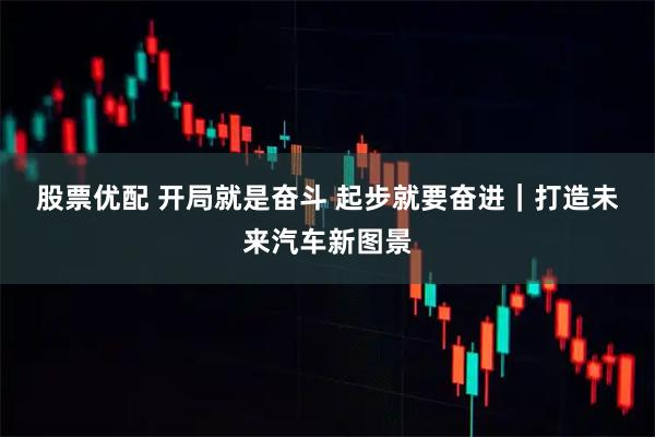 股票优配 开局就是奋斗 起步就要奋进｜打造未来汽车新图景