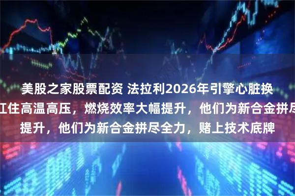 美股之家股票配资 法拉利2026年引擎心脏换成钢材，放弃轻铝为扛住高温高压，燃烧效率大幅提升，他们为新合金拼尽全力，赌上技术底牌