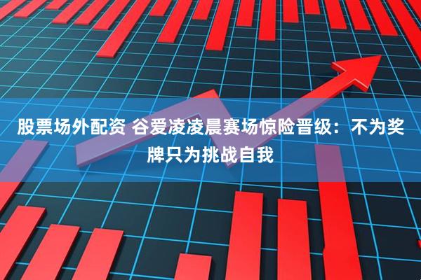 股票场外配资 谷爱凌凌晨赛场惊险晋级：不为奖牌只为挑战自我