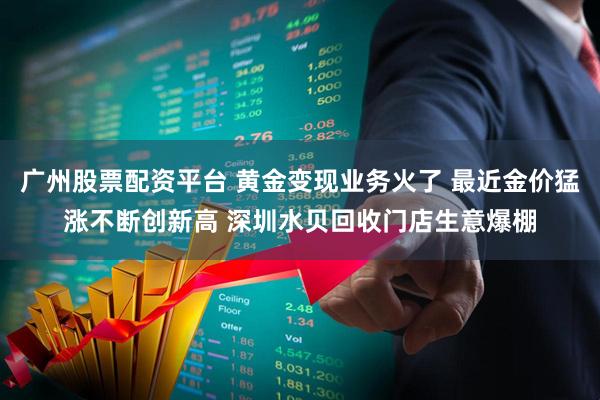 广州股票配资平台 黄金变现业务火了 最近金价猛涨不断创新高 深圳水贝回收门店生意爆棚