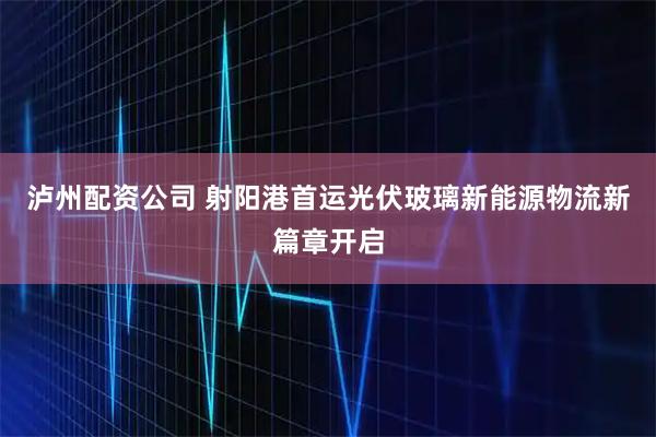 泸州配资公司 射阳港首运光伏玻璃新能源物流新篇章开启