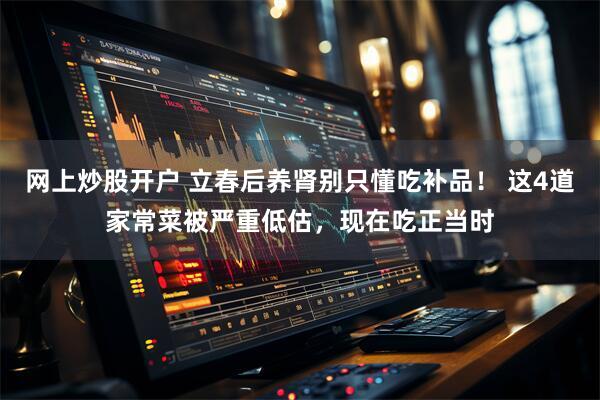 网上炒股开户 立春后养肾别只懂吃补品！ 这4道家常菜被严重低估，现在吃正当时