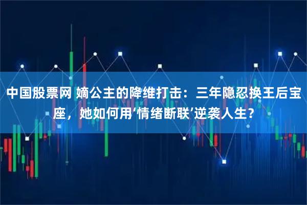 中国股票网 嫡公主的降维打击：三年隐忍换王后宝座，她如何用‘情绪断联’逆袭人生？