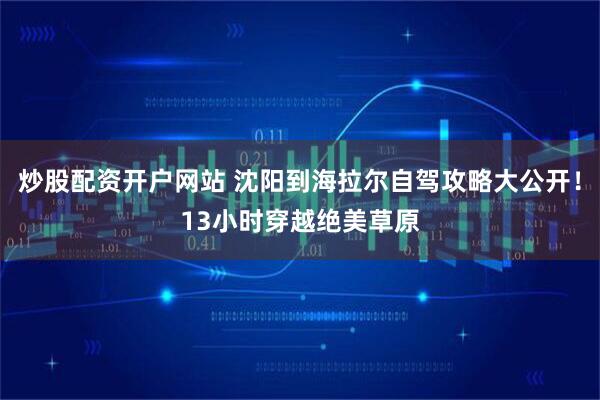 炒股配资开户网站 沈阳到海拉尔自驾攻略大公开！13小时穿越绝美草原