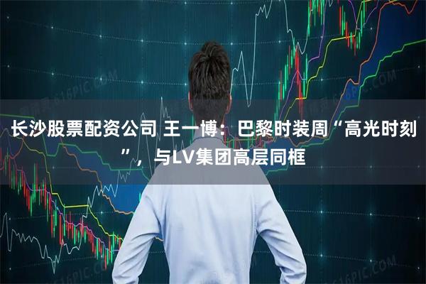 长沙股票配资公司 王一博：巴黎时装周“高光时刻”，与LV集团高层同框