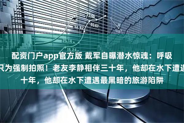 配资门户app官方版 戴军自曝潜水惊魂：呼吸器被拔，生命受胁只为强制拍照！老友李静相伴三十年，他却在水下遭遇最黑暗的旅游陷阱