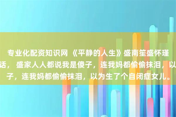 专业化配资知识网 《平静的人生》盛南笙盛怀瑾查尔斯 我八岁才会说话, 盛家人人都说我是傻子,连我妈都偷偷抹泪,以为生了个自闭症女儿。
