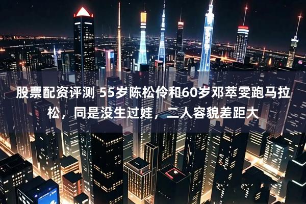 股票配资评测 55岁陈松伶和60岁邓萃雯跑马拉松，同是没生过娃，二人容貌差距大