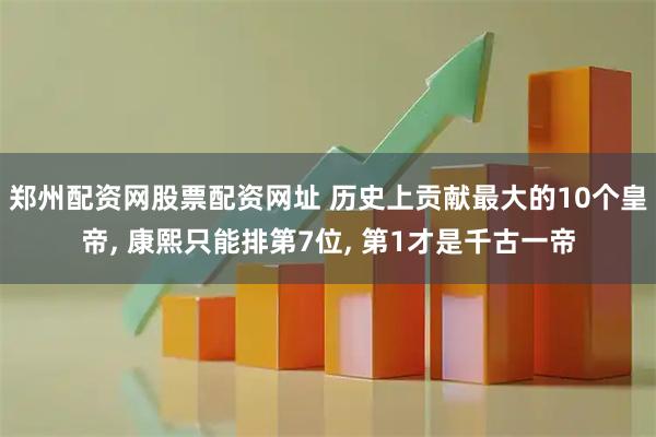 郑州配资网股票配资网址 历史上贡献最大的10个皇帝, 康熙只能排第7位, 第1才是千古一帝