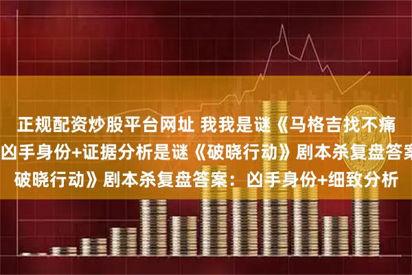正规配资炒股平台网址 我我是谜《马格吉找不痛快》剧本杀复盘答案:凶手身份+证据分析是谜《破晓行动》剧本杀复盘答案:凶手身份+细致分析