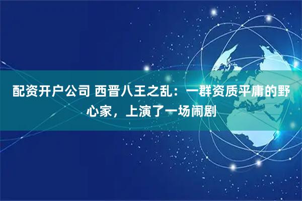 配资开户公司 西晋八王之乱：一群资质平庸的野心家，上演了一场闹剧