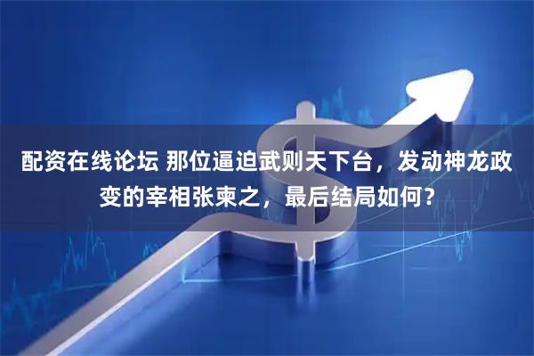 配资在线论坛 那位逼迫武则天下台，发动神龙政变的宰相张柬之，最后结局如何？