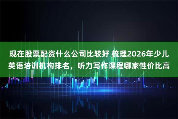 现在股票配资什么公司比较好 梳理2026年少儿英语培训机构排名，听力写作课程哪家性价比高