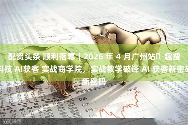 配资头条 顺利落幕｜2026 年 4 月广州站・趣搜科技 AI获客 实战商学院，实战教学破译 AI 获客新密码