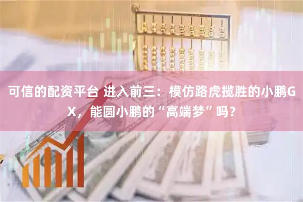 可信的配资平台 进入前三:模仿路虎揽胜的小鹏GX,能圆小鹏的“高端梦”吗?