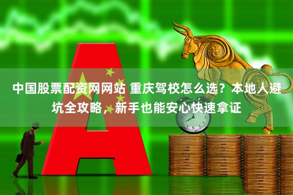 中国股票配资网网站 重庆驾校怎么选？本地人避坑全攻略，新手也能安心快速拿证
