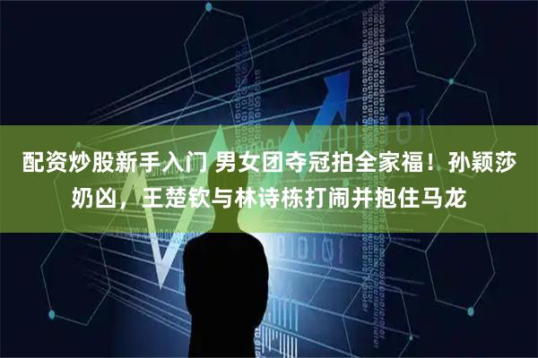 配资炒股新手入门 男女团夺冠拍全家福！孙颖莎奶凶，王楚钦与林诗栋打闹并抱住马龙