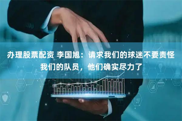 办理股票配资 李国旭：请求我们的球迷不要责怪我们的队员，他们确实尽力了