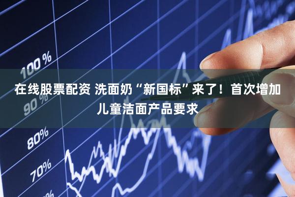 在线股票配资 洗面奶“新国标”来了！首次增加儿童洁面产品要求