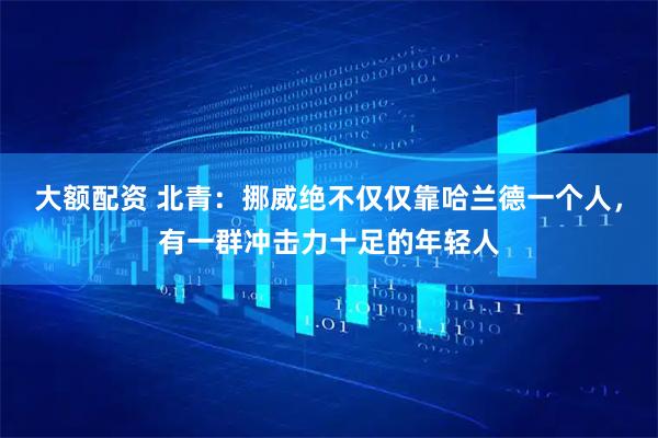 大额配资 北青:挪威绝不仅仅靠哈兰德一个人,有一群冲击力十足的年轻人
