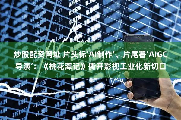 炒股配资网址 片头标‘AI制作’、片尾署‘AIGC导演’：《桃花潭记》撕开影视工业化新切口