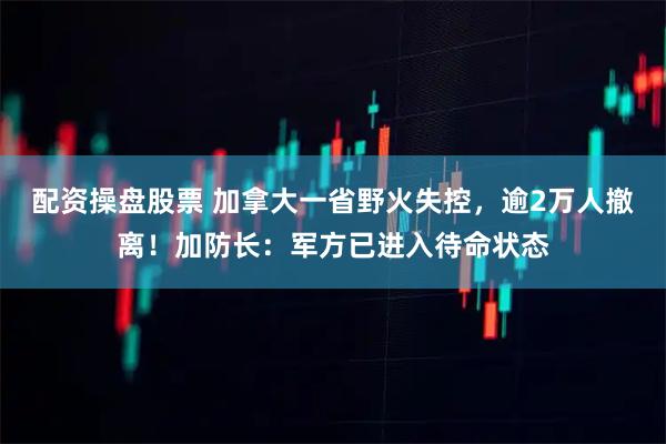 配资操盘股票 加拿大一省野火失控，逾2万人撤离！加防长：军方已进入待命状态