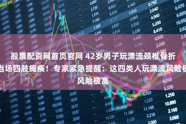 股票配资网首页官网 42岁男子玩漂流颈椎骨折，当场四肢瘫痪！专家紧急提醒：这四类人玩漂流风险极高
