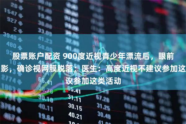 股票账户配资 900度近视青少年漂流后，眼前出现黑影，确诊视网膜脱落；医生：高度近视不建议参加这类活动